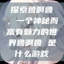 探索鲁啊鲁，一个神秘而富有魅力的世界鲁啊鲁 是什么游戏  第1张