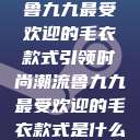 鲁九九最受欢迎的毛衣款式引领时尚潮流鲁九九最受欢迎的毛衣款式是什么  第1张