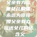 父亲有力挺送女儿的话
女儿，父亲永远为你撑腰父亲有力挺送女儿的话 含义  第1张