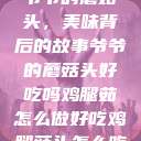 爷爷的蘑菇头，美味背后的故事爷爷的蘑菇头好吃吗鸡腿茹怎么做好吃鸡腿菇头怎么吃  第1张