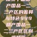探索中国精产国品一二三产区的差异与特色999精产国品一二三产区区别视频区  第1张