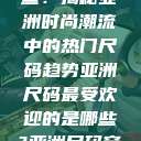亚洲尺码最受欢迎的是哪些？揭秘亚洲时尚潮流中的热门尺码趋势亚洲尺码最受欢迎的是哪些?亚洲尺码穿搭指南大揭秘!  第1张