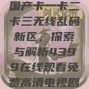 国产卡一卡二卡三无线乱码新区，探索与解析4399在线观看免费高清电视剧  第1张
