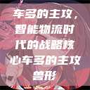 车多的主攻，智能物流时代的战略核心车多的主攻兽形  第1张