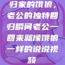 归家的饿狼，老公的独特回归瞬间老公一回来就像饿狼一样的说说视频  第1张