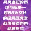 另类老妇的奶性与新生—对BBW文化的探索厨房激战饥荒老奶奶能睡觉吗  第1张