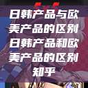 日韩产品与欧美产品的区别日韩产品和欧美产品的区别知乎  第1张
