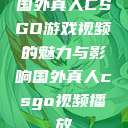 国外真人CSGO游戏视频的魅力与影响国外真人csgo视频播放  第1张