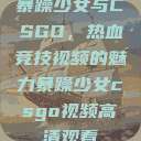 暴躁少女与CSGO，热血竞技视频的魅力暴躁少女csgo视频高清观看  第1张