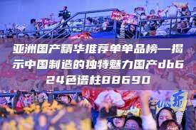 亚洲国产精华推荐单单品榜—揭示中国制造的独特魅力国产db624色谱柱88690  第1张