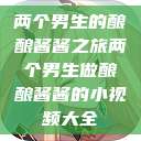 两个男生的酿酿酱酱之旅两个男生做酿酿酱酱的小视频大全  第1张