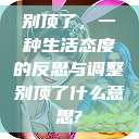 别顶了,一种生活态度的反思与调整别顶了什么意思? 第1张 别顶了,一种生活态度的反思与调整别顶了什么意思? 第1张