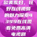 欧美乱妇，狂野在线视频的魅力探索4399在线观看免费高清电视剧  第1张