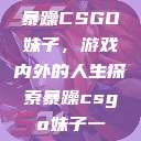暴躁CSGO妹子，游戏内外的人生探索暴躁csgo妹子一  第1张