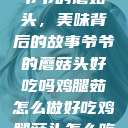 爷爷的蘑菇头，美味背后的故事爷爷的蘑菇头好吃吗鸡腿茹怎么做好吃鸡腿菇头怎么吃  第1张