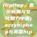 中国JazzyHipHop，音乐新潮与文化魅力中国jazzyhiphop与美国hiphop的对比  第1张