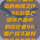 探索中国制造的巅峰之作，96款国产精华产品中的佼佼者96国产精华最好的产品有哪些  第1张