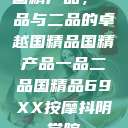国精产品，一品与二品的卓越国精品国精产品一品二品国精品69XX按摩抖阴学院  第1张