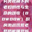 另类视角下的老妇奶性与生命的颂歌（BBWBBW）厨房激战饥荒老奶奶能睡觉吗  第1张
