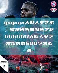 gogogo大但人文艺术，跨越界限的创意之旅GOGOGO大但人文艺术观后感600字怎么写  第1张