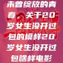 未曾绽放的青春，关于20岁女生没开过包的模样20岁女生没开过包啥样电影  第1张