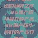 探索中国制造的巅峰之作，96国产精华最好的产品96国产精华最好的产品有哪些  第1张
