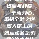 双人床上剧烈运动会后的恢复与舒缓，平衡身心，重拾宁静之道双人床上剧烈运动会怎么消除的应急措施  第1张