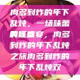肉多到炸的年下乱炖，一场味蕾的狂欢
美食盛宴，肉多到炸的年下乱炖之旅肉多到炸的年下乱炖双  第1张
