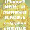 欧美Xbox与iPhone性能对比，游戏硬件的巅峰对决欧美xbox与iphone性能对比视频  第1张