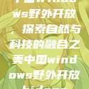 中国Windows野外开放，探索自然与科技的融合之美中国windows野外开放bideos  第1张