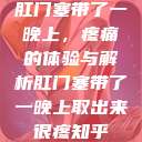 肛门塞带了一晚上,疼痛的体验与解析肛门塞带了一晚上取出来很疼知乎 第1张 肛门塞带了一晚上,疼痛的体验与解析肛门塞带了一晚上取出来很疼知乎 第1张