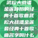 武松大战潘金莲背后的经典十首歌曲武松大战潘金莲最经典十首歌曲名字叫什么  第1张