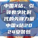 中国X站，引领数字化时代的先锋力量中国x站2024安装包  第1张