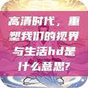 高清时代，重塑我们的视界与生活hd是什么意思?  第1张