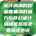 蜜汁满满的甜蜜世界
蜜汁满满的魅力与奇幻蜜汁满满笔趣阁免费阅读小说  第1张