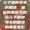 儿子耕种母亲的田地,深层的寓意与启示儿子耕种母亲的田地的寓意电影 第1张 儿子耕种母亲的田地,深层的寓意与启示儿子耕种母亲的田地的寓意电影 第1张