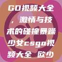 暴躁少女CSGO视频大全,激情与技术的碰撞暴躁少女csgo视频大全 欧少女 第1张 暴躁少女CSGO视频大全,激情与技术的碰撞暴躁少女csgo视频大全 欧少女 第1张