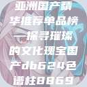 亚洲国产精华推荐单品榜—探寻璀璨的文化瑰宝国产db624色谱柱88690  第1张