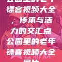公园里的老年镖客视频大全，传承与活力的交汇点公园里的老年镖客视频大全图片  第1张
