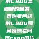 暴躁老阿姨的CSGO高清图片风采
独特的魅力—暴躁老阿姨的CSGO瞬间暴躁老阿姨csgo图片高清在线观看  第1张