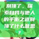 别顶了，探索自我与他人的平衡之道别顶了什么意思?  第1张