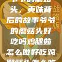 爷爷的蘑菇头，美味背后的故事爷爷的蘑菇头好吃吗鸡腿茹怎么做好吃鸡腿菇头怎么吃  第1张