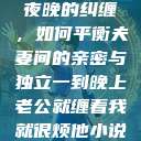 夜晚的纠缠，如何平衡夫妻间的亲密与独立一到晚上老公就缠着我就很烦他小说  第1张