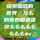 探索播放的世界，与么的奇妙相遇播放么么么么么么么么av  第1张