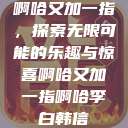 啊哈又加一指，探索无限可能的乐趣与惊喜啊哈又加一指啊哈李白韩信  第1张