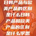 日韩产品与欧美产品的区别是什么日韩产品和欧美产品的区别是什么李思  第1张
