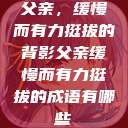 父亲，缓慢而有力挺拔的背影父亲缓慢而有力挺拔的成语有哪些  第1张