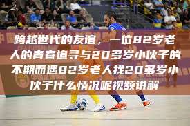 跨越世代的友谊，一位82岁老人的青春追寻与20多岁小伙子的不期而遇82岁老人找20多岁小伙子什么情况呢视频讲解  第1张
