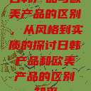 日韩产品与欧美产品的区别，从风格到实质的探讨日韩产品和欧美产品的区别知乎  第1张