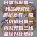 日本与韩国三线品牌对比，解析差异，探寻价值日本三线和韩国三线品牌对比视频  第1张